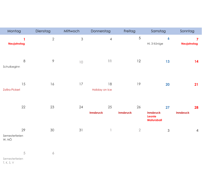 Montag Dienstag Mittwoch Donnerstag Freitag Samstag Sonntag 1 2 3 4 5 6 7 Neujahrstag Hl. 3 Könige Neujahrstag 8 9 10 11 12 13 14 Schulbeginn 15 16 17 18 19 20 21 Zafira Pickerl Holiday on Ice 22 23 24 25 26 27 28 Innsbruck Innsbruck Innsbruck Leonie  Maturaball Innsbruck 29 30 31 1 2 3 4 Semesterferien W, NÖ 5 6 Semesterferien T, K, S, V
