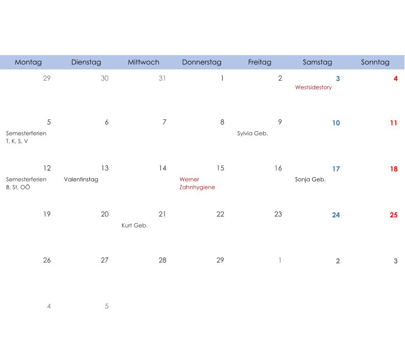 Montag Dienstag Mittwoch Donnerstag Freitag Samstag Sonntag 29 30 31 1 2 3 4 Westsidestory 5 6 7 8 9 10 11 Semesterferien T, K, S, V Sylvia Geb. 12 13 14 15 16 17 18 Semesterferien B, St, OÖ Valentinstag Werner  Zahnhygiene Sonja Geb. 19 20 21 22 23 24 25 Kurt Geb. 26 27 28 29 1 2 3 4 5