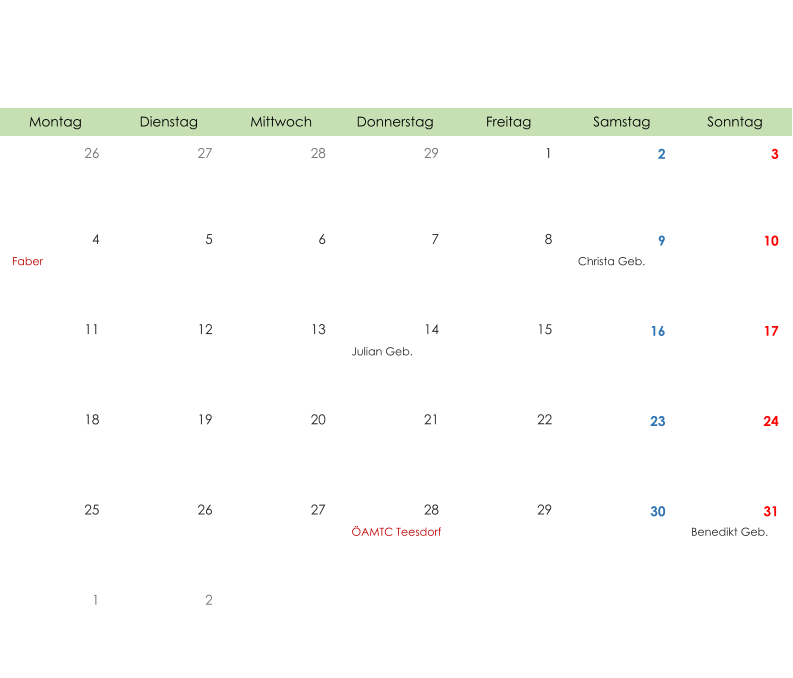 Montag Dienstag Mittwoch Donnerstag Freitag Samstag Sonntag 26 27 28 29 1 2 3 4 5 6 7 8 9 10 Faber Christa Geb. 11 12 13 14 15 16 17 Julian Geb. 18 19 20 21 22 23 24 25 26 27 28 29 30 31 ÖAMTC Teesdorf Benedikt Geb. 1 2