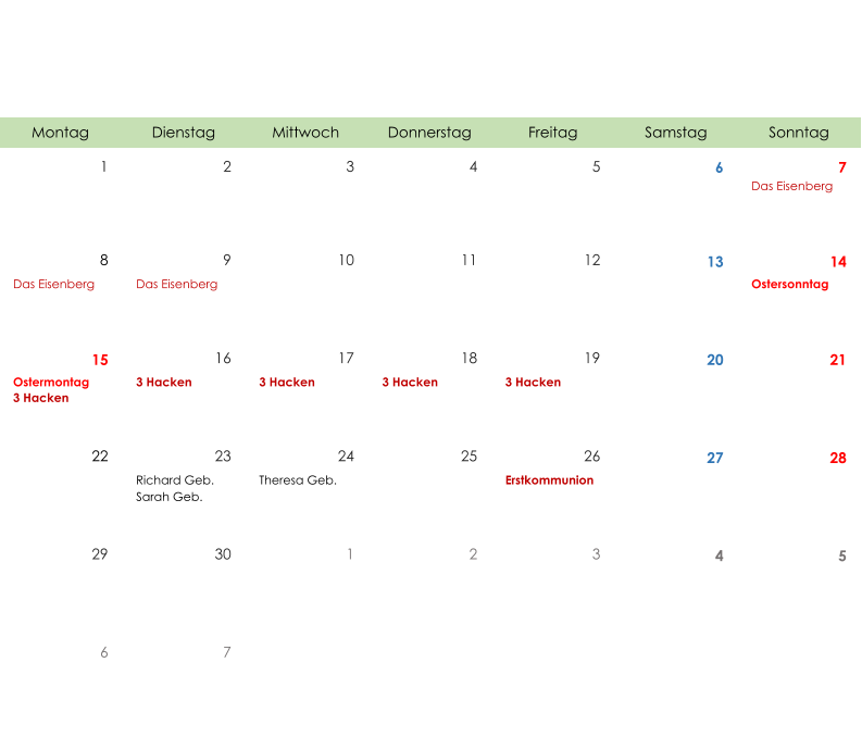 Montag Dienstag Mittwoch Donnerstag Freitag Samstag Sonntag 1 2 3 4 5 6 7 Das Eisenberg 8 9 10 11 12 13 14 Das Eisenberg Das Eisenberg Ostersonntag 15 16 17 18 19 20 21 Ostermontag 3 Hacken 3 Hacken 3 Hacken 3 Hacken 3 Hacken 22 23 24 25 26 27 28 Richard Geb. Sarah Geb. Theresa Geb. Erstkommunion 29 30 1 2 3 4 5 6 7