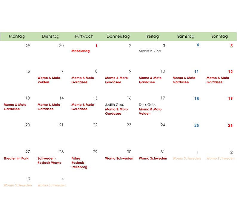 Montag Dienstag Mittwoch Donnerstag Freitag Samstag Sonntag 29 30 1 2 3 4 5 Maifeiertag Martin P. Geb. 6 7 8 9 10 11 12 Womo & Moto  Velden Momo & Moto  Gardasee Momo & Moto  Gardasee Momo & Moto  Gardasee Momo & Moto  Gardasee Momo & Moto  Gardasee 13 14 15 16 17 18 19 Momo & Moto  Gardasee Momo & Moto  Gardasee Momo & Moto  Gardasee Judith Geb. Momo & Moto  Gardasee Doris Geb. Momo & Moto  Velden 20 21 22 23 24 25 26 27 28 29 30 31 1 2 Theater im Park Schweden- Rostock Womo Fähre Rostock- Trelleborg Womo Schweden Womo Schweden Womo Schweden Womo Schweden 3 4 Womo Schweden Womo Schweden