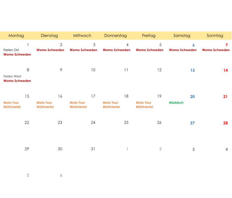 Montag Dienstag Mittwoch Donnerstag Freitag Samstag Sonntag 1 2 3 4 5 6 7 Ferien Ost Womo Schweden Womo Schweden Womo Schweden Womo Schweden Womo Schweden Womo Schweden Womo Schweden 8 9 10 11 12 13 14 Ferien West Womo Schweden 15 16 17 18 19 20 21 Moto Tour  Mühlviertel Moto Tour  Mühlviertel Moto Tour  Mühlviertel Moto Tour  Mühlviertel Moto Tour  Mühlviertel Mörbisch 22 23 24 25 26 27 28 29 30 31 1 2 3 4 5 6