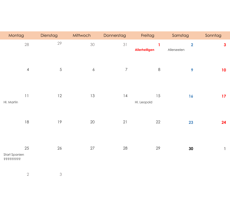 Montag Dienstag Mittwoch Donnerstag Freitag Samstag Sonntag 28 29 30 31 1 2 3 Allerheiligen Allerseelen 4 5 6 7 8 9 10 11 12 13 14 15 16 17 Hl. Martin Hl. Leopold 18 19 20 21 22 23 24 25 26 27 28 29 30 1 Start Spanien ????????? 2 3