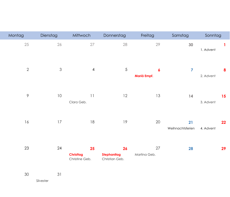 Montag Dienstag Mittwoch Donnerstag Freitag Samstag Sonntag 25 26 27 28 29 30 1 1. Advent 2 3 4 5 6 7 8 Mariä Empf. 2. Advent 9 10 11 12 13 14 15 Clara Geb. 3. Advent 16 17 18 19 20 21 22 Weihnachtsferien 4. Advent 23 24 25 26 27 28 29 Christtag Christine Geb. Stephanitag Christian Geb. Martina Geb. 30 31 Silvester