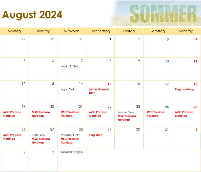 Montag Dienstag Mittwoch Donnerstag Freitag Samstag Sonntag 29 30 31 1 2 3 4 5 6 7 8 9 10 11 Martin S. Geb. 12 13 14 15 16 17 18 Ingrid Geb. Mariä Himmel- fahrt Flug Hamburg 19 20 21 22 23 24 25 MSC Preziosa  Nordkap MSC Preziosa  Nordkap MSC Preziosa  Nordkap MSC Preziosa  Nordkap Leonie Geb. MSC Preziosa  Nordkap MSC Preziosa  Nordkap MSC Preziosa  Nordkap 26 27 28 29 30 31 1 MSC Preziosa  Nordkap Bertl Geb. MSC Preziosa  Nordkap Annabel Geb. MSC Preziosa  Nordkap Flug Wien 2 3 August 2024 Anmerkungen