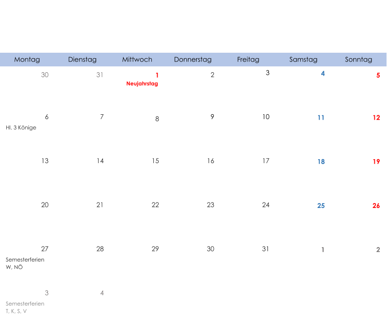 Montag Dienstag Mittwoch Donnerstag Freitag Samstag Sonntag 30 31 1 2 3 4 5 Neujahrstag 6 7 8 9 10 11 12 Hl. 3 Könige 13 14 15 16 17 18 19 20 21 22 23 24 25 26 27 28 29 30 31 1 2 Semesterferien W, NÖ 3 4 Semesterferien T, K, S, V
