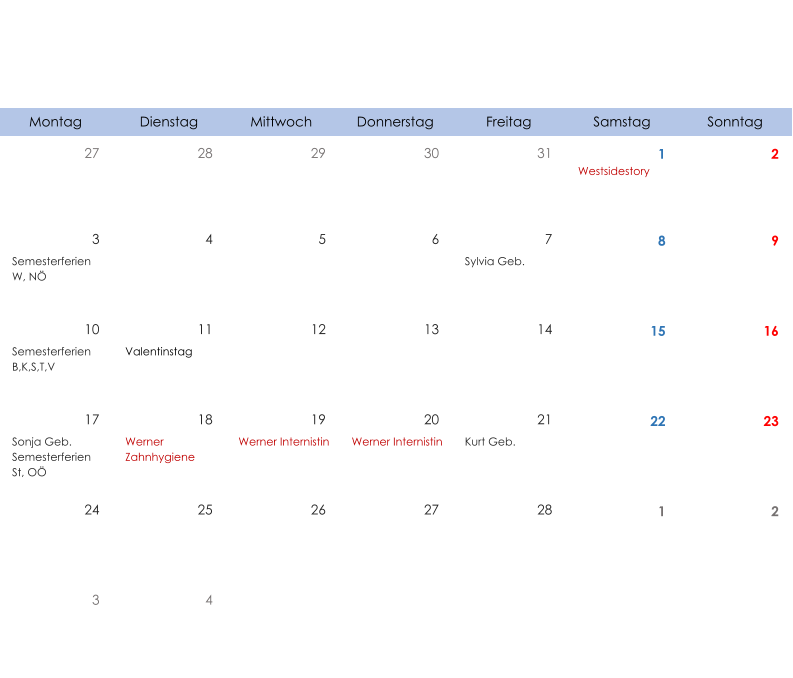 Montag Dienstag Mittwoch Donnerstag Freitag Samstag Sonntag 27 28 29 30 31 1 2 Westsidestory 3 4 5 6 7 8 9 Semesterferien W, NÖ Sylvia Geb. 10 11 12 13 14 15 16 Semesterferien B,K,S,T,V Valentinstag 17 18 19 20 21 22 23 Sonja Geb. Semesterferien St, OÖ Werner  Zahnhygiene Werner Internistin Werner Internistin Kurt Geb. 24 25 26 27 28 1 2 3 4