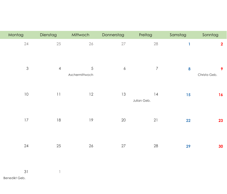 Montag Dienstag Mittwoch Donnerstag Freitag Samstag Sonntag 24 25 26 27 28 1 2 3 4 5 6 7 8 9 Aschermittwoch Christa Geb. 10 11 12 13 14 15 16 Julian Geb. 17 18 19 20 21 22 23 24 25 26 27 28 29 30 31 1 Benedikt Geb.