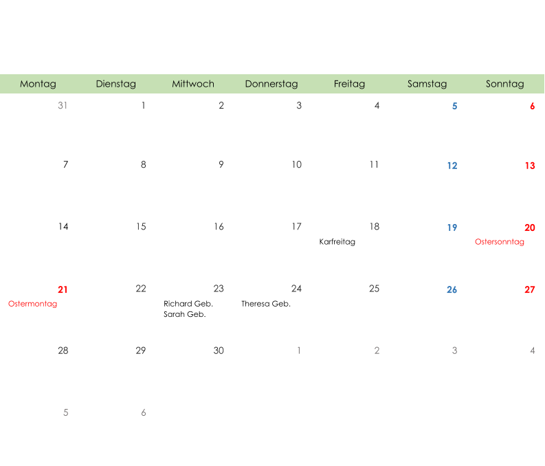 Montag Dienstag Mittwoch Donnerstag Freitag Samstag Sonntag 31 1 2 3 4 5 6 7 8 9 10 11 12 13 14 15 16 17 18 19 20 Karfreitag Ostersonntag 21 22 23 24 25 26 27 Ostermontag Richard Geb. Sarah Geb. Theresa Geb. 28 29 30 1 2 3 4 5 6