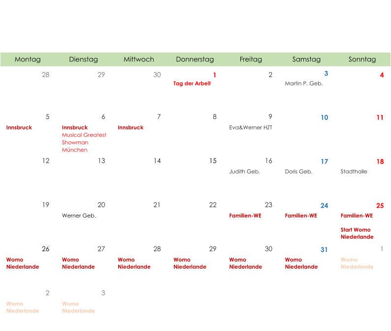 Montag Dienstag Mittwoch Donnerstag Freitag Samstag Sonntag 28 29 30 1 2 3 4 Tag der Arbeit Martin P. Geb. 5 6 7 8 9 10 11 Innsbruck Innsbruck Musical Greatest  Showman  München Innsbruck Eva&Werner HZT 12 13 14 15 16 17 18 Judith Geb. Doris Geb. Stadthalle 19 20 21 22 23 24 25 Werner Geb. Familien-WE Familien-WE Familien-WE Start Womo  Niederlande 26 27 28 29 30 31 1 Womo  Niederlande Womo  Niederlande Womo  Niederlande Womo  Niederlande Womo  Niederlande Womo  Niederlande Womo  Niederlande 2 3 Womo  Niederlande Womo  Niederlande