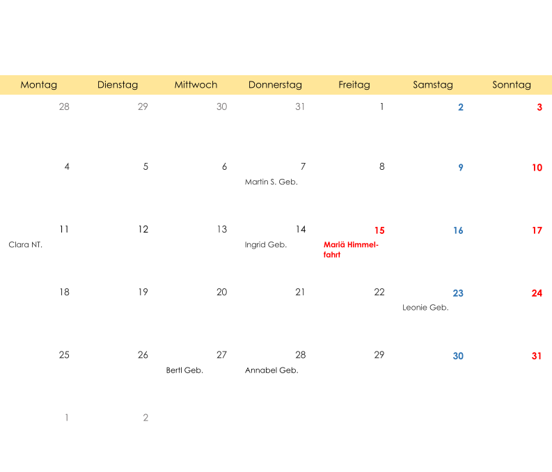 Montag Dienstag Mittwoch Donnerstag Freitag Samstag Sonntag 28 29 30 31 1 2 3 4 5 6 7 8 9 10 Martin S. Geb. 11 12 13 14 15 16 17 Clara NT. Ingrid Geb. Mariä Himmel- fahrt 18 19 20 21 22 23 24 Leonie Geb. 25 26 27 28 29 30 31 Bertl Geb. Annabel Geb. 1 2