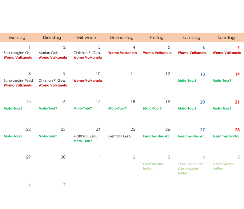 Montag Dienstag Mittwoch Donnerstag Freitag Samstag Sonntag 1 2 3 4 5 6 7 Schulbeginn Ost Womo Valkanela Marion Geb. Womo Valkanela Christian P. Geb. Womo Valkanela Womo Valkanela Womo Valkanela Womo Valkanela Womo Valkanela 8 9 10 11 12 13 14 Schulbeginn West Womo Valkanela Christian P. Geb. Womo Valkanela Womo Valkanela Moto-Tour? Moto-Tour? 15 16 17 18 19 20 21 Moto-Tour? Moto-Tour? Moto-Tour? Moto-Tour? Moto-Tour? Moto-Tour? Moto-Tour? 22 23 24 25 26 27 28 Moto-Tour? Moto-Tour? Matthias Geb. Moto-Tour? Gerhard Geb. Geschwister-WE Geschwister-WE Geschwister-WE 29 30 1 2 3 4 5 Geschwister- treffen Oma Erika Geb. Geschwister- treffen Geschwister- treffen 6 7