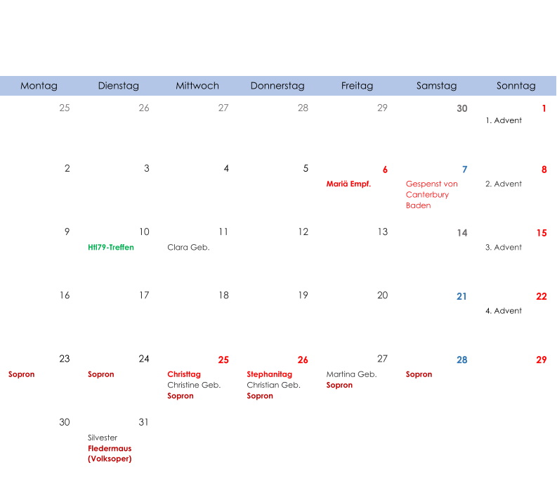 Montag Dienstag Mittwoch Donnerstag Freitag Samstag Sonntag 25 26 27 28 29 30 1 1. Advent 2 3 4 5 6 7 8 Mariä Empf. Gespenst von  Canterbury Baden 2. Advent 9 10 11 12 13 14 15 Htl79-Treffen Clara Geb. 3. Advent 16 17 18 19 20 21 22 4. Advent 23 24 25 26 27 28 29 Sopron Sopron Christtag Christine Geb. Sopron Stephanitag Christian Geb. Sopron Martina Geb. Sopron Sopron 30 31 Silvester Fledermaus  (Volksoper)