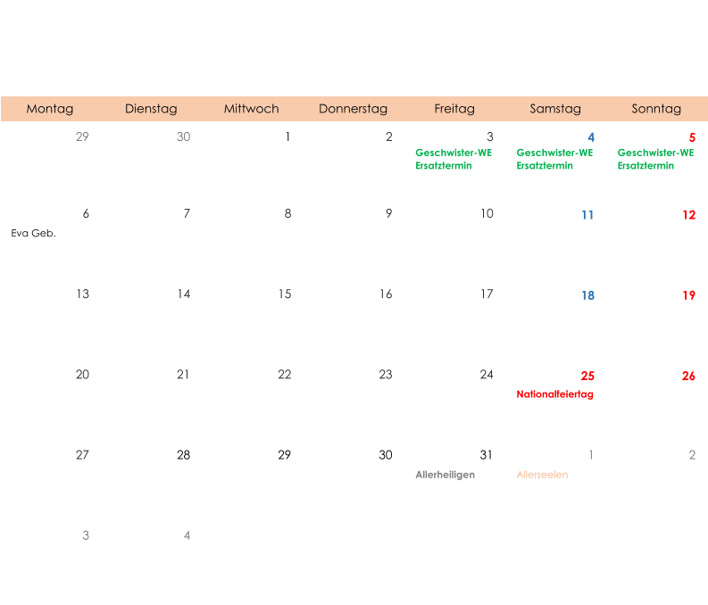 Montag Dienstag Mittwoch Donnerstag Freitag Samstag Sonntag 29 30 1 2 3 4 5 Geschwister-WE Ersatztermin Geschwister-WE Ersatztermin Geschwister-WE Ersatztermin 6 7 8 9 10 11 12 Eva Geb. 13 14 15 16 17 18 19 20 21 22 23 24 25 26 Nationalfeiertag 27 28 29 30 31 1 2 Allerheiligen Allerseelen 3 4