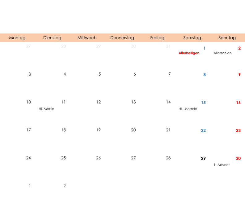 Montag Dienstag Mittwoch Donnerstag Freitag Samstag Sonntag 27 28 29 30 31 1 2 Allerheiligen Allerseelen 3 4 5 6 7 8 9 10 11 12 13 14 15 16 Hl. Martin Hl. Leopold 17 18 19 20 21 22 23 24 25 26 27 28 29 30 1. Advent 1 2