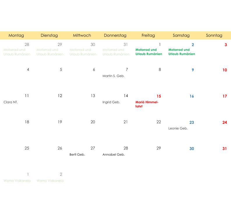 Montag Dienstag Mittwoch Donnerstag Freitag Samstag Sonntag 28 29 30 31 1 2 3 Motorrad und  Urlaub Rumänien Motorrad und  Urlaub Rumänien Motorrad und  Urlaub Rumänien Motorrad und  Urlaub Rumänien Motorrad und  Urlaub Rumänien Motorrad und  Urlaub Rumänien 4 5 6 7 8 9 10 Martin S. Geb. 11 12 13 14 15 16 17 Clara NT. Ingrid Geb. Mariä Himmel- fahrt 18 19 20 21 22 23 24 Leonie Geb. 25 26 27 28 29 30 31 Bertl Geb. Annabel Geb. 1 2 Womo Valkanela Womo Valkanela