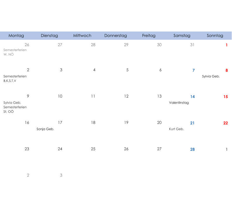Montag Dienstag Mittwoch Donnerstag Freitag Samstag Sonntag 26 27 28 29 30 31 1 Semesterferien W, NÖ 2 3 4 5 6 7 8 Semesterferien B,K,S,T,V Sylvia Geb. 9 10 11 12 13 14 15 Sylvia Geb. Semesterferien St, OÖ Valentinstag 16 17 18 19 20 21 22 Sonja Geb. Kurt Geb. 23 24 25 26 27 28 1 2 3