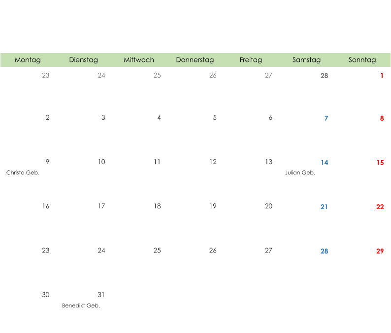 Montag Dienstag Mittwoch Donnerstag Freitag Samstag Sonntag 23 24 25 26 27 28 1 2 3 4 5 6 7 8 9 10 11 12 13 14 15 Christa Geb. Julian Geb. 16 17 18 19 20 21 22 23 24 25 26 27 28 29 30 31 Benedikt Geb.