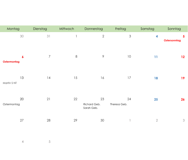 Montag Dienstag Mittwoch Donnerstag Freitag Samstag Sonntag 30 31 1 2 3 4 5 Ostersonntag 6 7 8 9 10 11 12 Ostermontag 13 14 15 16 17 18 19 Martin S NT 20 21 22 23 24 25 26 Ostermontag Richard Geb. Sarah Geb. Theresa Geb. 27 28 29 30 1 2 3 4 5