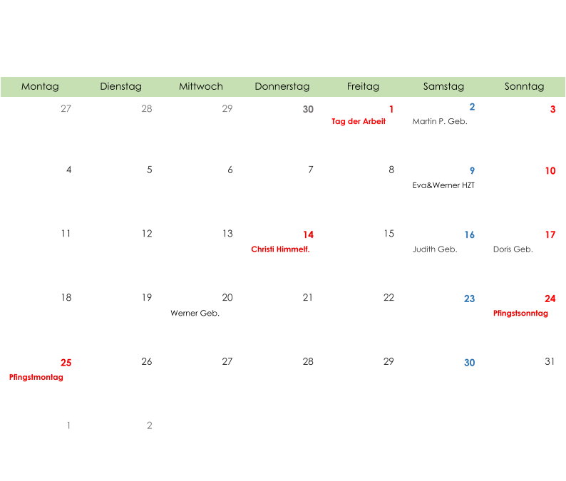 Montag Dienstag Mittwoch Donnerstag Freitag Samstag Sonntag 27 28 29 30 1 2 3 Tag der Arbeit Martin P. Geb. 4 5 6 7 8 9 10 Eva&Werner HZT 11 12 13 14 15 16 17 Christi Himmelf. Judith Geb. Doris Geb. 18 19 20 21 22 23 24 Werner Geb. Pfingstsonntag 25 26 27 28 29 30 31 Pfingstmontag 1 2