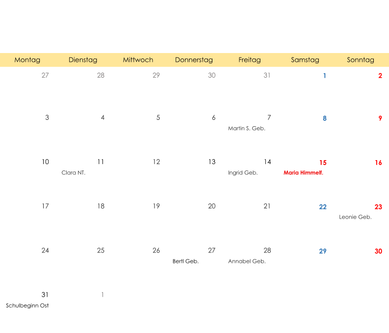 Montag Dienstag Mittwoch Donnerstag Freitag Samstag Sonntag 27 28 29 30 31 1 2 3 4 5 6 7 8 9 Martin S. Geb. 10 11 12 13 14 15 16 Clara NT. Ingrid Geb. Maria Himmelf. 17 18 19 20 21 22 23 Leonie Geb. 24 25 26 27 28 29 30 Bertl Geb. Annabel Geb. 31 1 Schulbeginn Ost