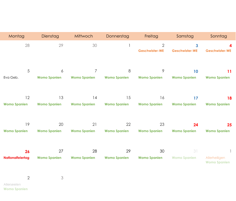 Montag Dienstag Mittwoch Donnerstag Freitag Samstag Sonntag 28 29 30 1 2 3 4 Geschwister-WE Geschwister-WE Geschwister-WE 5 6 7 8 9 10 11 Eva Geb. Womo Spanien Womo Spanien Womo Spanien Womo Spanien Womo Spanien Womo Spanien 12 13 14 15 16 17 18 Womo Spanien Womo Spanien Womo Spanien Womo Spanien Womo Spanien Womo Spanien Womo Spanien 19 20 21 22 23 24 25 Womo Spanien Womo Spanien Womo Spanien Womo Spanien Womo Spanien Womo Spanien Womo Spanien 26 27 28 29 30 31 1 Nationalfeiertag Womo Spanien Womo Spanien Womo Spanien Womo Spanien Womo Spanien Allerheiligen Womo Spanien 2 3 Allerseelen Womo Spanien