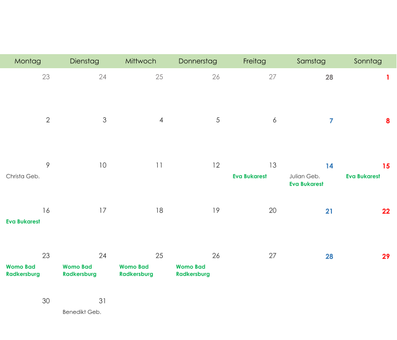 Montag Dienstag Mittwoch Donnerstag Freitag Samstag Sonntag 23 24 25 26 27 28 1 2 3 4 5 6 7 8 9 10 11 12 13 14 15 Christa Geb. Eva Bukarest Julian Geb. Eva Bukarest Eva Bukarest 16 17 18 19 20 21 22 Eva Bukarest 23 24 25 26 27 28 29 Womo Bad  Radkersburg Womo Bad  Radkersburg Womo Bad  Radkersburg Womo Bad  Radkersburg 30 31 Benedikt Geb.
